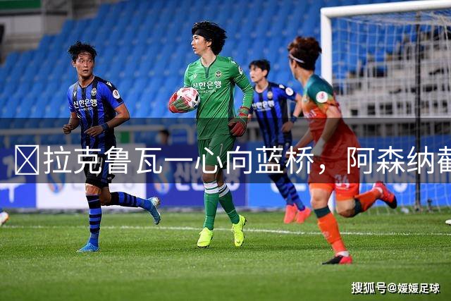​拉克鲁瓦一心向蓝桥，阿森纳截胡传闻不实