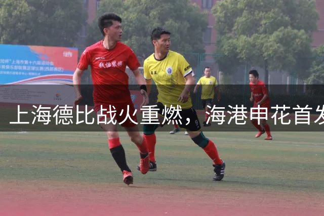 上海德比战火重燃，海港申花首发阵容曝光