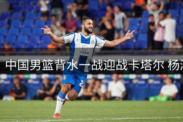 中国男篮背水一战迎战卡塔尔 杨瀚森首发出征