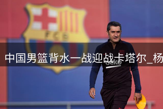 中国男篮背水一战迎战卡塔尔 杨瀚森首发出征