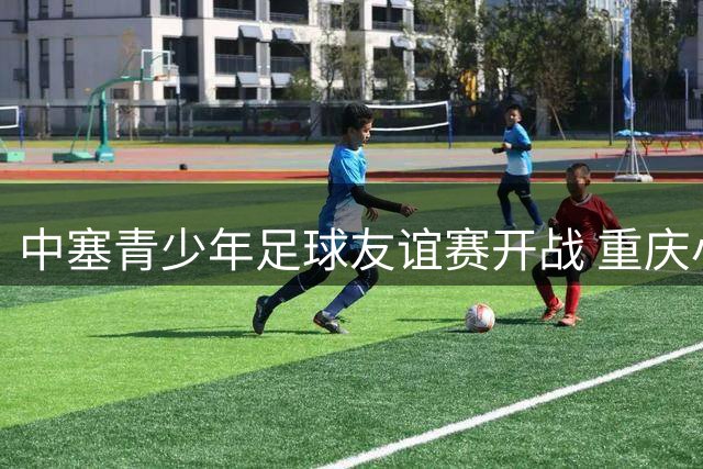 中塞青少年足球友谊赛开战 重庆小将首秀惊艳亮相比分悬殊