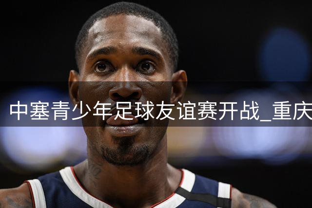中塞青少年足球友谊赛开战 重庆小将首秀惊艳亮相比分悬殊