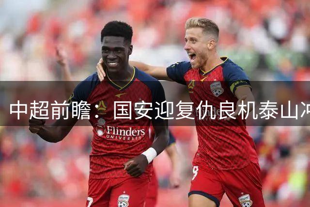 中超前瞻：国安迎复仇良机泰山冲三甲 保级区生死对决