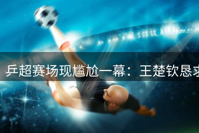 乒超赛场现尴尬一幕：王楚钦恳求球迷安静反遭持续高呼