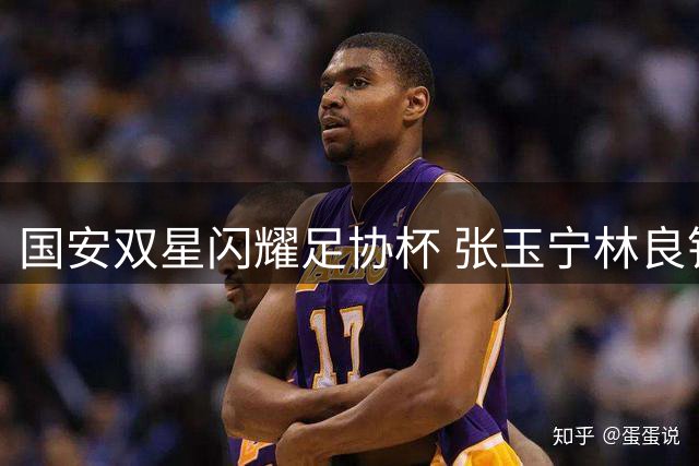 国安双星闪耀足协杯 张玉宁林良铭联手击溃大连可为
