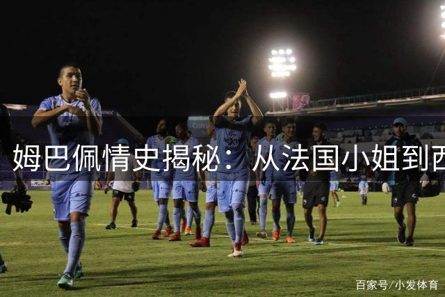 姆巴佩情史揭秘：从法国小姐到西班牙顶流女星，足坛巨星的情感轨迹