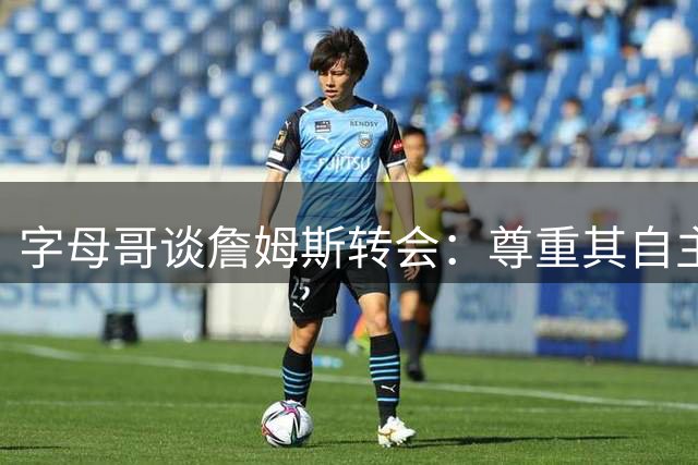 字母哥谈詹姆斯转会：尊重其自主选择 盛赞其历史级决策智慧