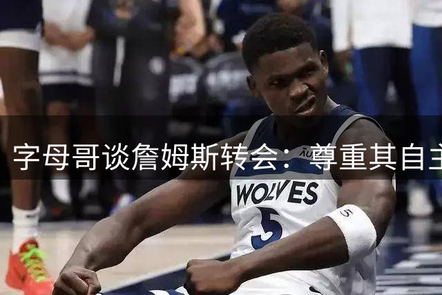 字母哥谈詹姆斯转会：尊重其自主选择 盛赞其历史级决策智慧