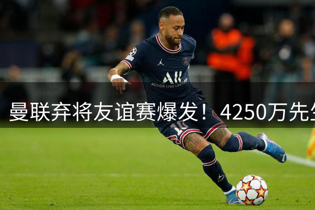 曼联弃将友谊赛爆发！4250万先生独造两球重获新生，尤文或成下家