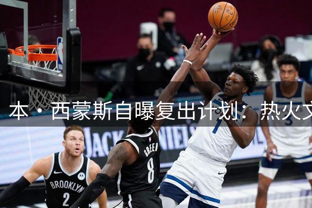 本·西蒙斯自曝复出计划：热火文化吸引我 76人或成回归首选