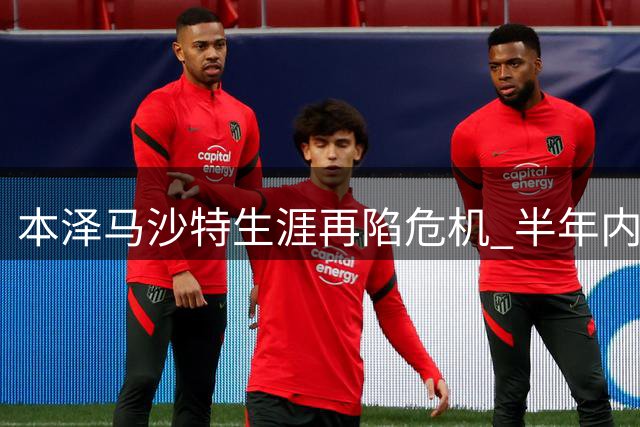 本泽马沙特生涯再陷危机 半年内两度申请转会遭豪门冷落