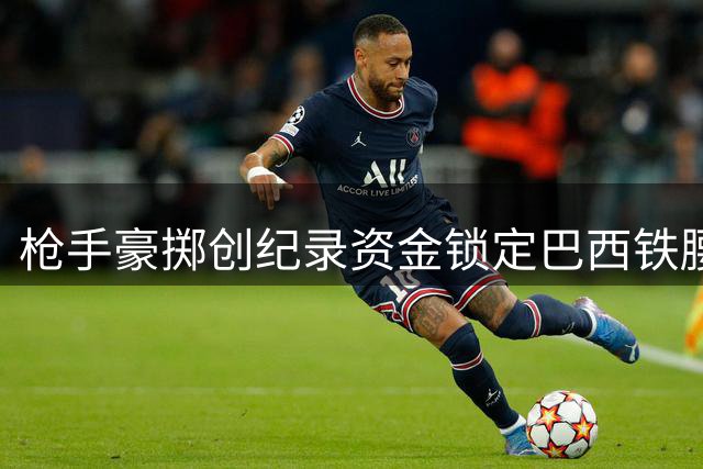 枪手豪掷创纪录资金锁定巴西铁腰 转会费或突破6800万英镑大关