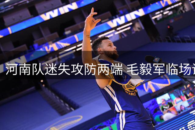 河南队迷失攻防两端 毛毅军临场调度显功力