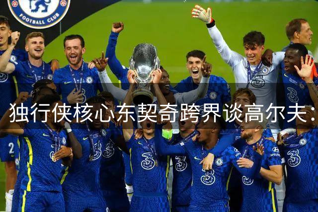 独行侠核心东契奇跨界谈高尔夫：团队建设与个人挑战的双重哲学