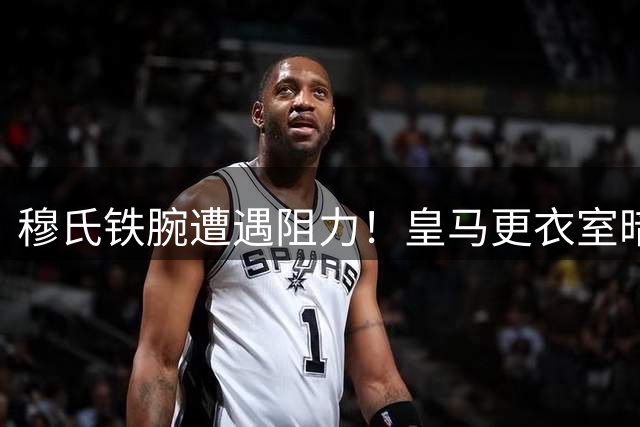 穆氏铁腕遭遇阻力！皇马更衣室暗流涌动 多名球员拒离队