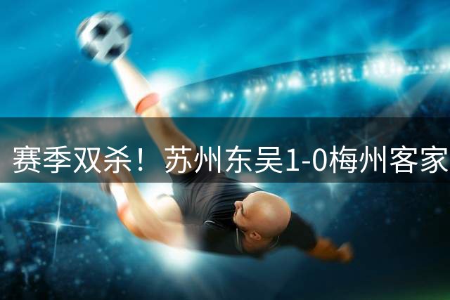 赛季双杀！苏州东吴1-0梅州客家终结11轮不胜 米尔扎提制胜球