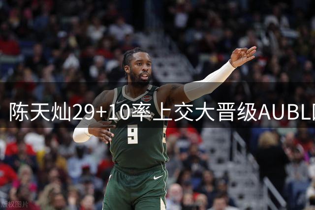 陈天灿29+10率上交大晋级AUBL四强 荣膺最佳球员