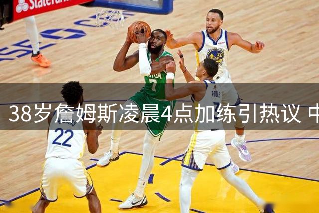 38岁詹姆斯凌晨4点加练引热议 中国兵法智慧诠释其长青密码