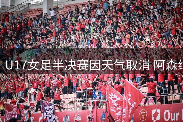 U17女足半决赛因天气取消 阿森纳抽签晋级决赛